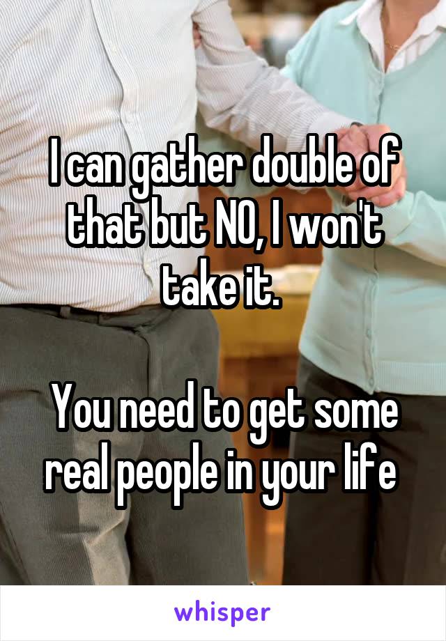 I can gather double of that but NO, I won't take it. 

You need to get some real people in your life 
