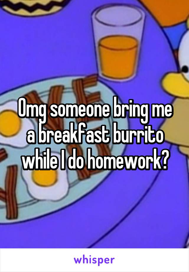 Omg someone bring me a breakfast burrito while I do homework?