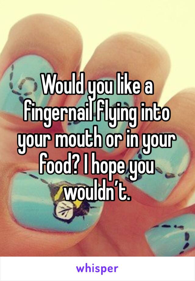Would you like a fingernail flying into your mouth or in your food? I hope you wouldn’t. 