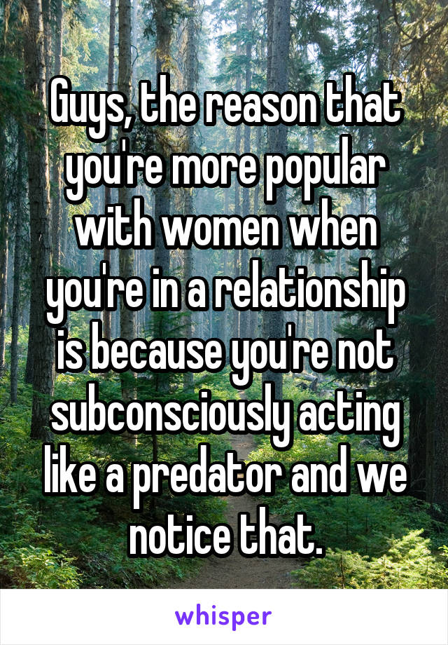 Guys, the reason that you're more popular with women when you're in a relationship is because you're not subconsciously acting like a predator and we notice that.