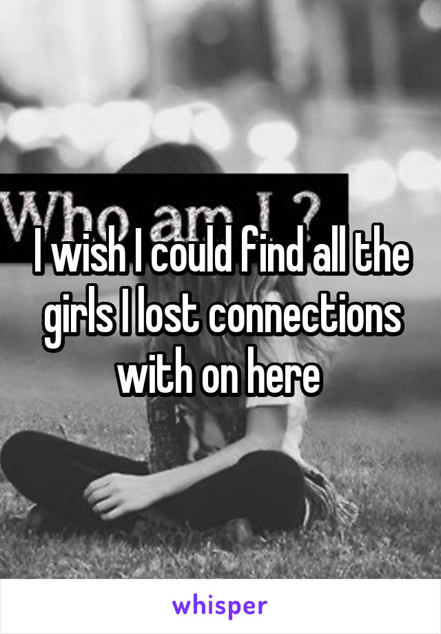 I wish I could find all the girls I lost connections with on here 