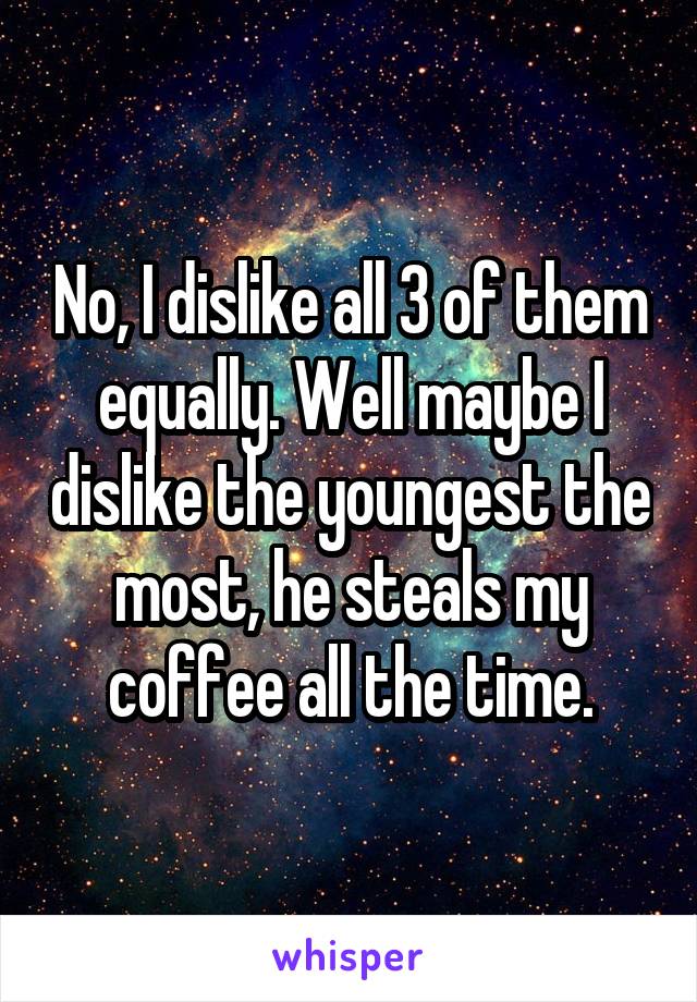 No, I dislike all 3 of them equally. Well maybe I dislike the youngest the most, he steals my coffee all the time.