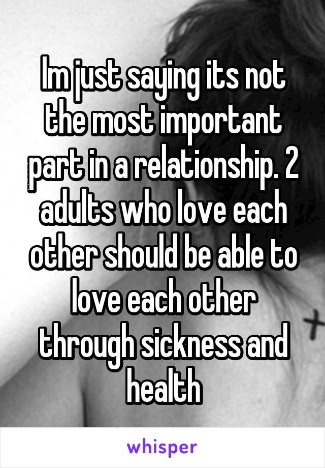 Im just saying its not the most important part in a relationship. 2 adults who love each other should be able to love each other through sickness and health