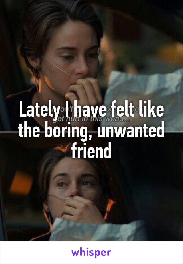 Lately I have felt like the boring, unwanted friend