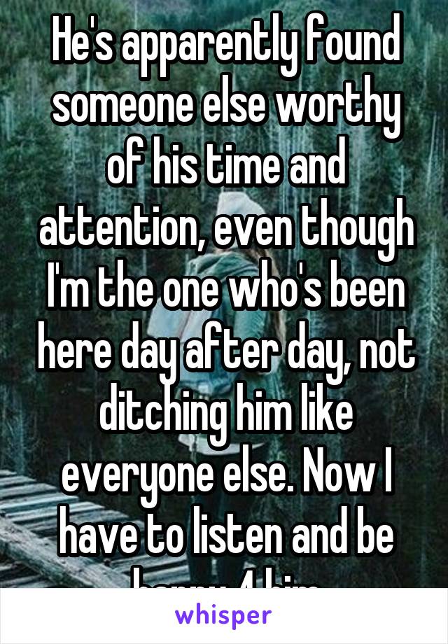 He's apparently found someone else worthy of his time and attention, even though I'm the one who's been here day after day, not ditching him like everyone else. Now I have to listen and be happy 4 him