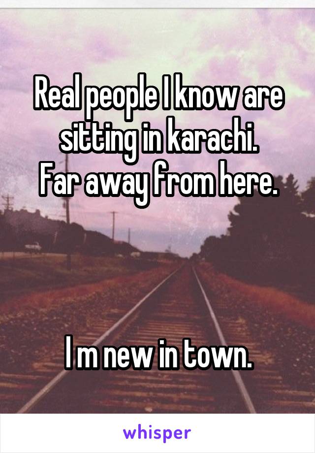 Real people I know are sitting in karachi.
Far away from here.



I m new in town.
