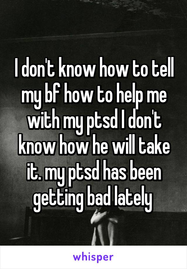 I don't know how to tell my bf how to help me with my ptsd I don't know how he will take it. my ptsd has been getting bad lately 