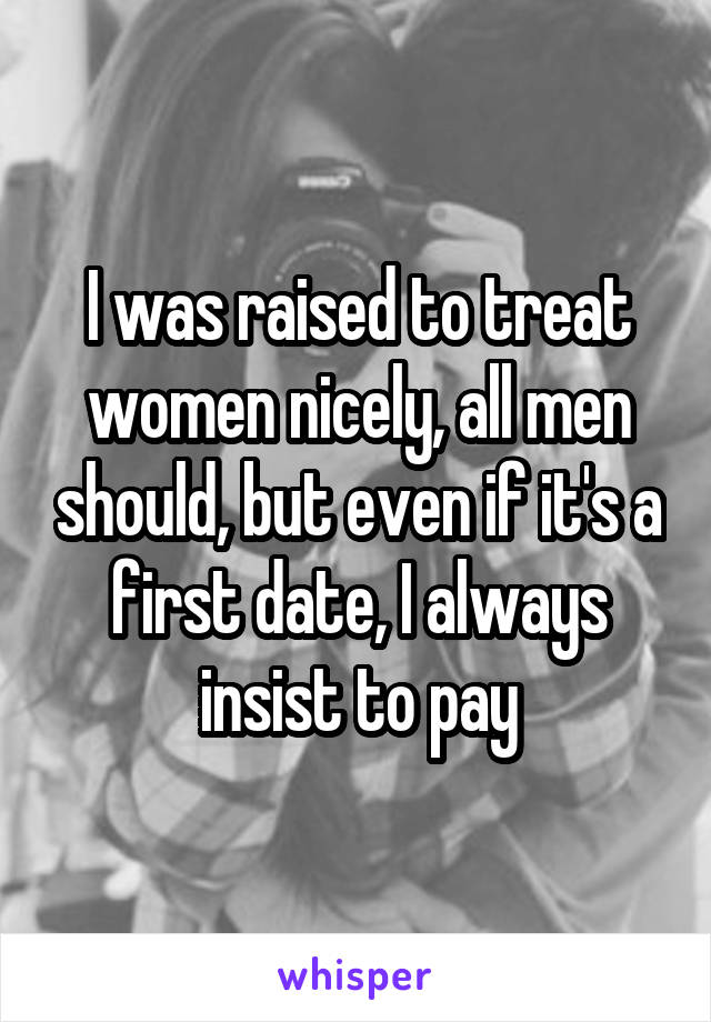 I was raised to treat women nicely, all men should, but even if it's a first date, I always insist to pay