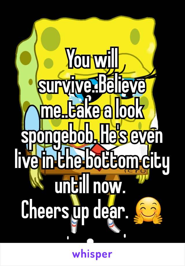 You will survive..Believe me..take a look spongebob. He's even live in the bottom city untill now. 
Cheers up dear. 🤗