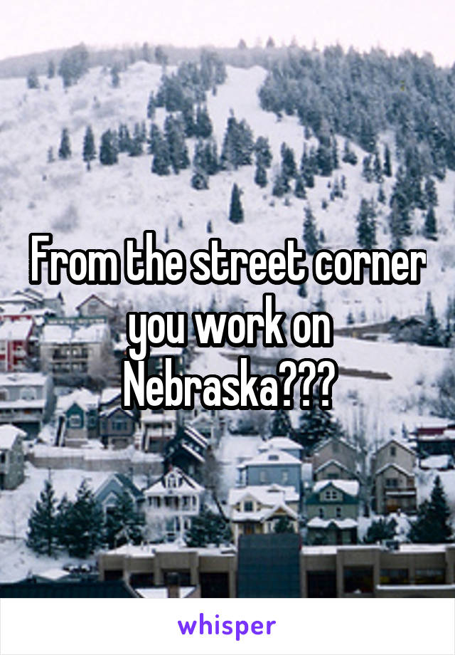 From the street corner you work on Nebraska???