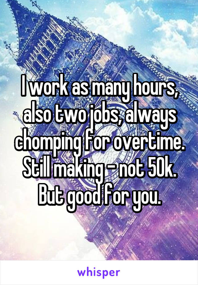 I work as many hours, also two jobs, always chomping for overtime. Still making - not 50k.
But good for you.