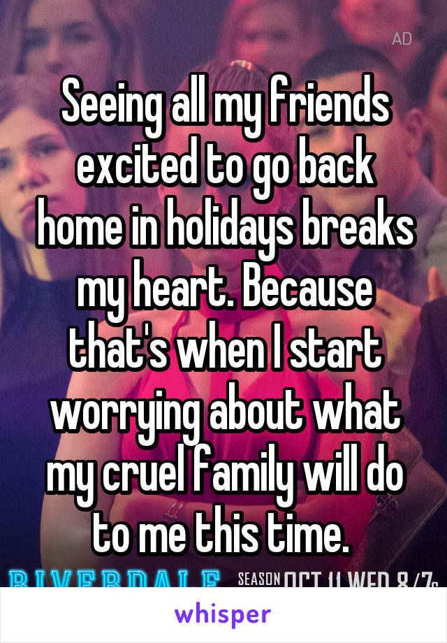 Seeing all my friends excited to go back home in holidays breaks my heart. Because that's when I start worrying about what my cruel family will do to me this time. 