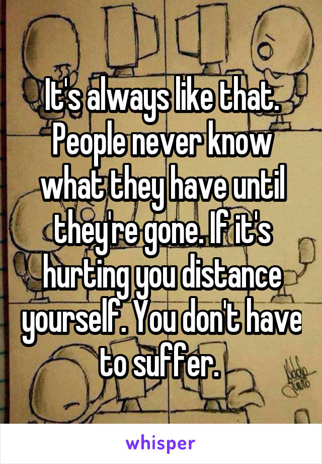 It's always like that. People never know what they have until they're gone. If it's hurting you distance yourself. You don't have to suffer. 