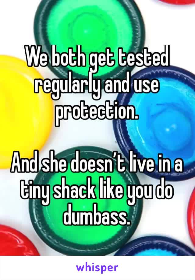 We both get tested regularly and use protection. 

And she doesn’t live in a tiny shack like you do dumbass. 