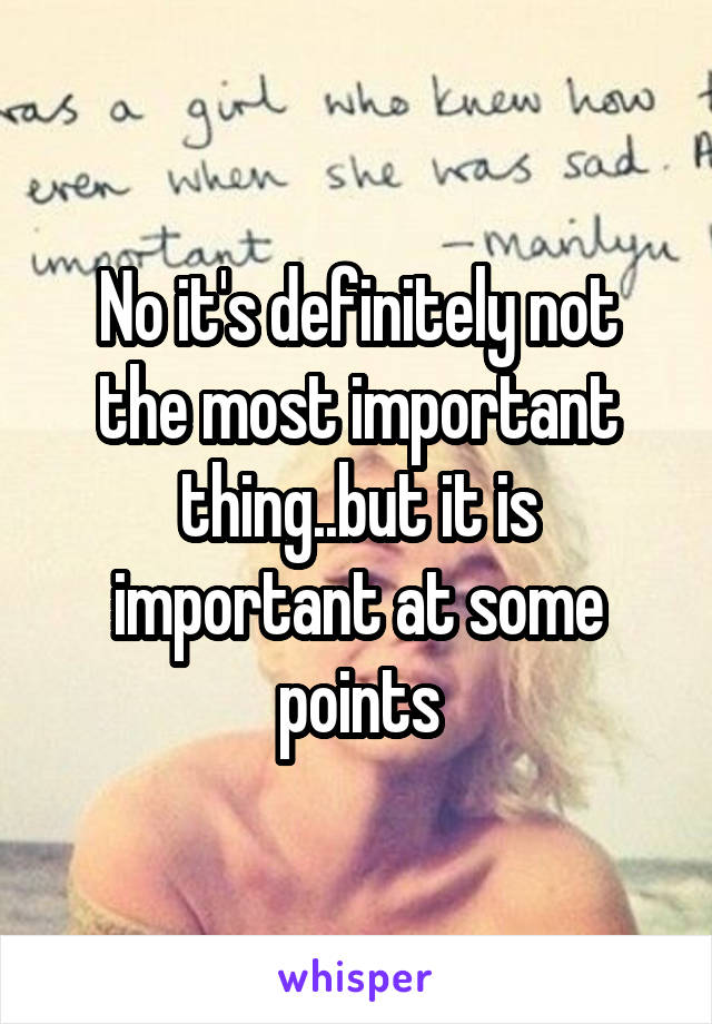 No it's definitely not the most important thing..but it is important at some points
