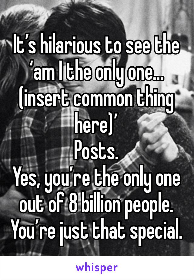 It’s hilarious to see the ‘am I the only one...(insert common thing here)’
Posts. 
Yes, you’re the only one out of 8 billion people. 
You’re just that special. 