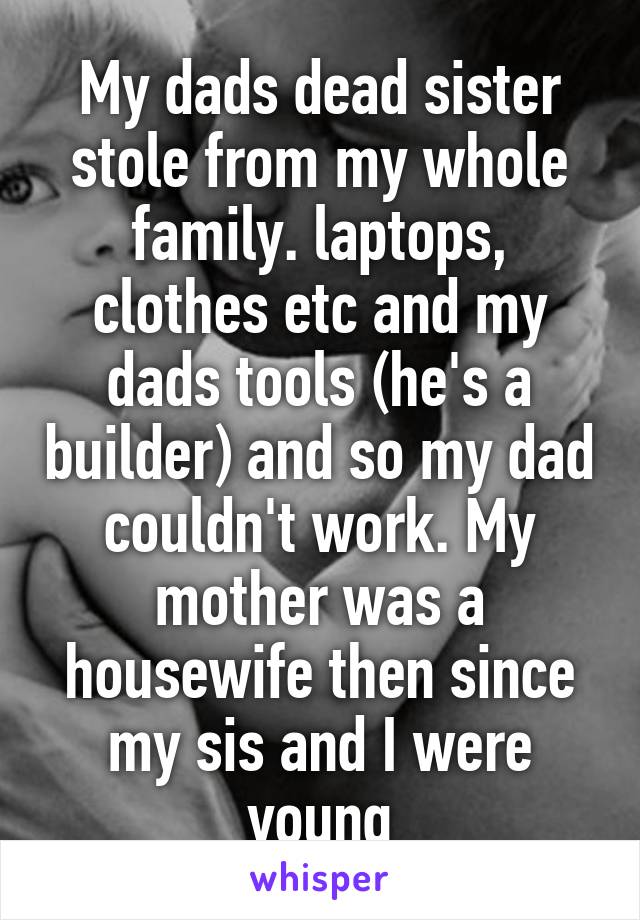 My dads dead sister stole from my whole family. laptops, clothes etc and my dads tools (he's a builder) and so my dad couldn't work. My mother was a housewife then since my sis and I were young