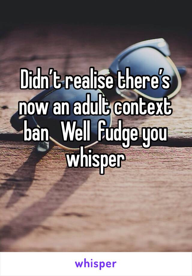 Didn’t realise there’s now an adult context ban   Well  fudge you whisper 