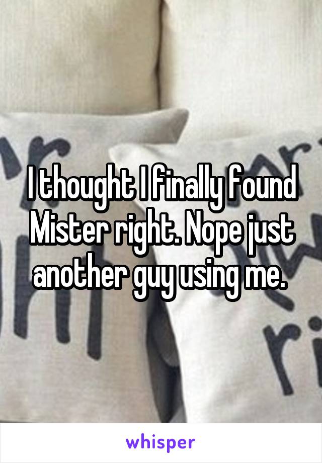 I thought I finally found Mister right. Nope just another guy using me. 