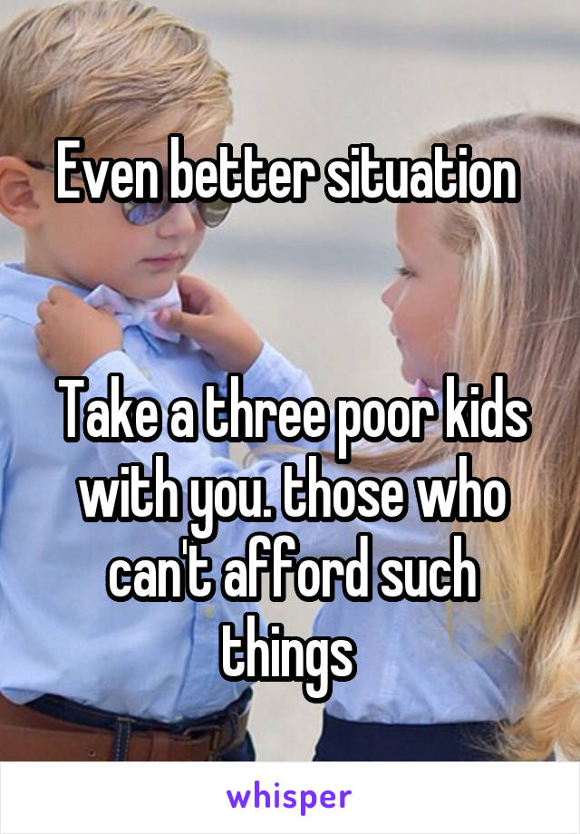 Even better situation 


Take a three poor kids with you. those who can't afford such things 