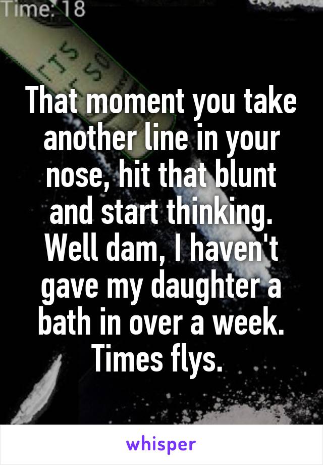 That moment you take another line in your nose, hit that blunt and start thinking. Well dam, I haven't gave my daughter a bath in over a week. Times flys. 