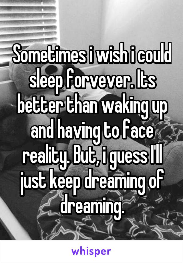 Sometimes i wish i could sleep forvever. Its better than waking up and having to face reality. But, i guess I'll just keep dreaming of dreaming.