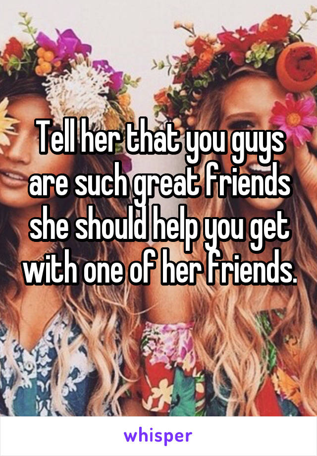 Tell her that you guys are such great friends she should help you get with one of her friends. 