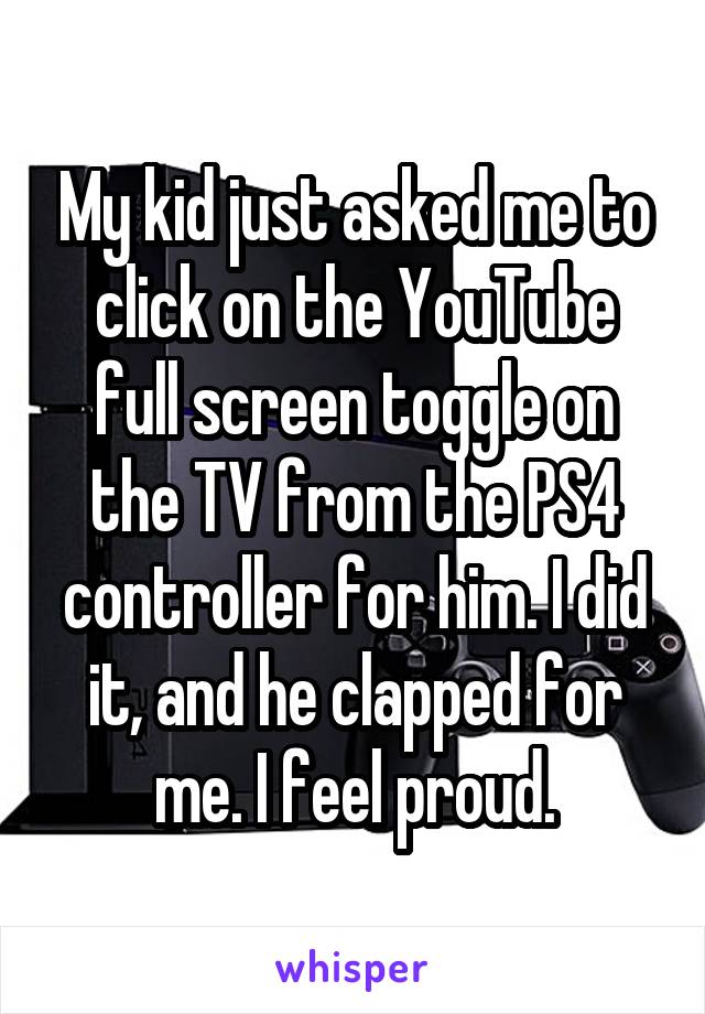 My kid just asked me to click on the YouTube full screen toggle on the TV from the PS4 controller for him. I did it, and he clapped for me. I feel proud.