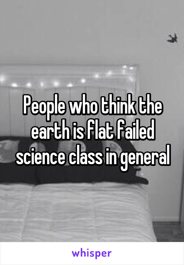 People who think the earth is flat failed science class in general