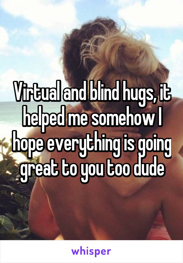 Virtual and blind hugs, it helped me somehow I hope everything is going great to you too dude