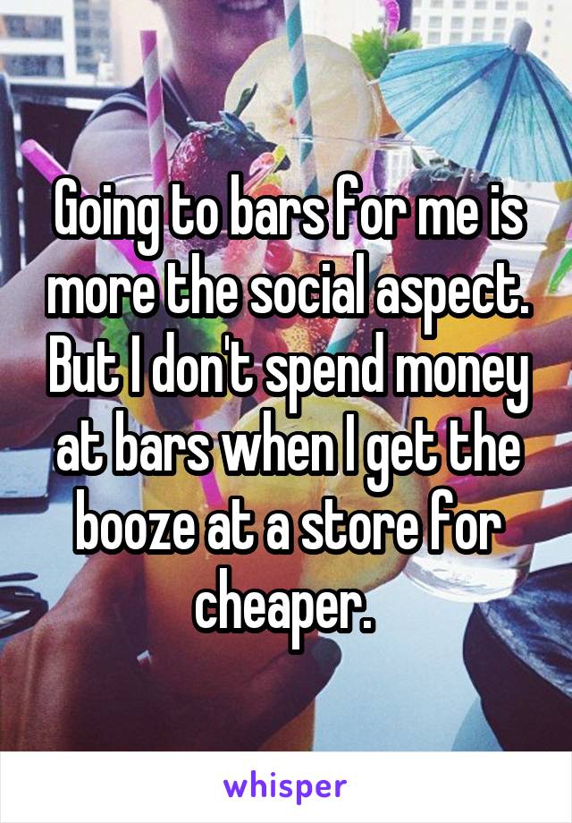 Going to bars for me is more the social aspect. But I don't spend money at bars when I get the booze at a store for cheaper. 