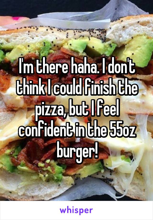 I'm there haha. I don't think I could finish the pizza, but I feel confident in the 55oz burger!