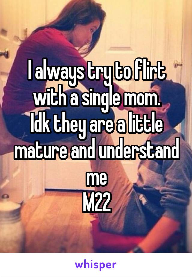 I always try to flirt with a single mom.
Idk they are a little mature and understand me
M22