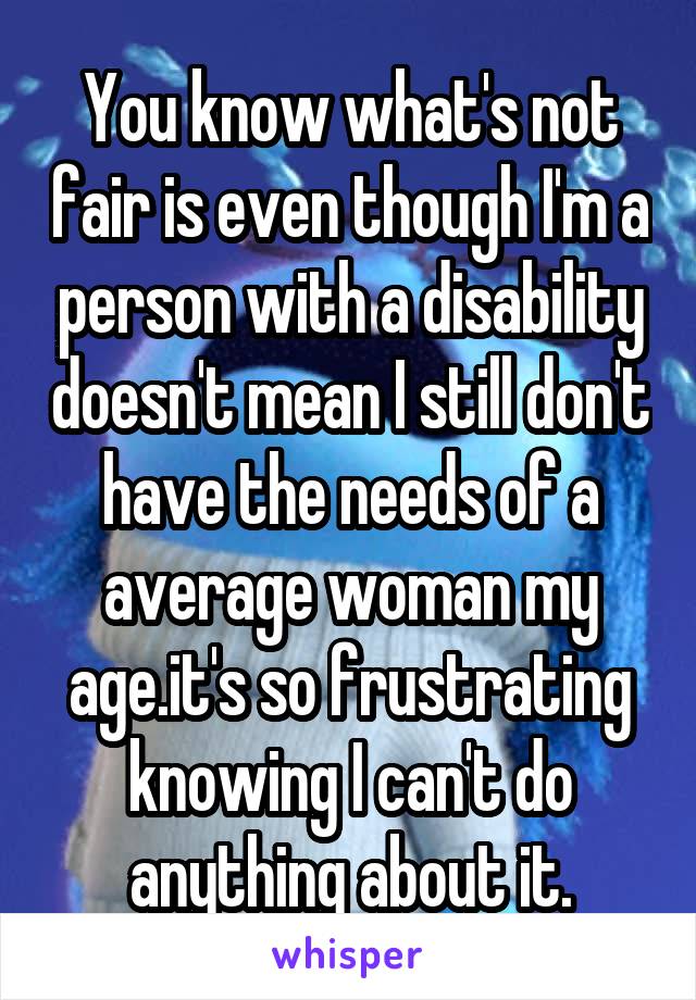 You know what's not fair is even though I'm a person with a disability doesn't mean I still don't have the needs of a average woman my age.it's so frustrating knowing I can't do anything about it.