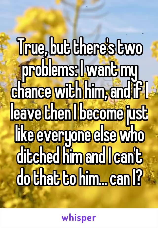 True, but there's two problems: I want my chance with him, and if I leave then I become just like everyone else who ditched him and I can't do that to him... can I?