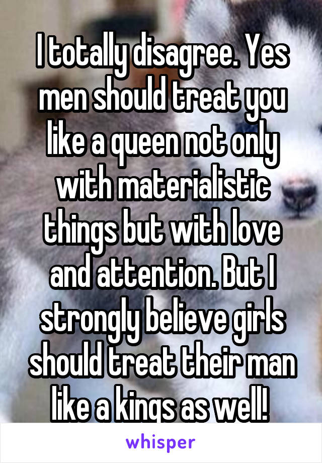 I totally disagree. Yes men should treat you like a queen not only with materialistic things but with love and attention. But I strongly believe girls should treat their man like a kings as well! 