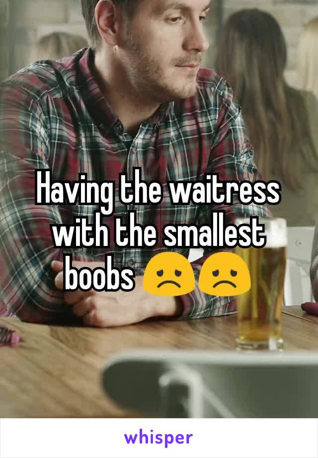 Having the waitress with the smallest boobs 😞😞