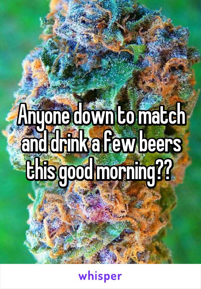 Anyone down to match and drink a few beers this good morning?? 