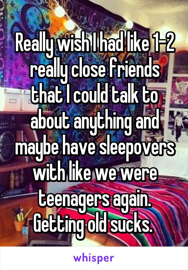 Really wish I had like 1-2 really close friends that I could talk to about anything and maybe have sleepovers with like we were teenagers again. Getting old sucks. 