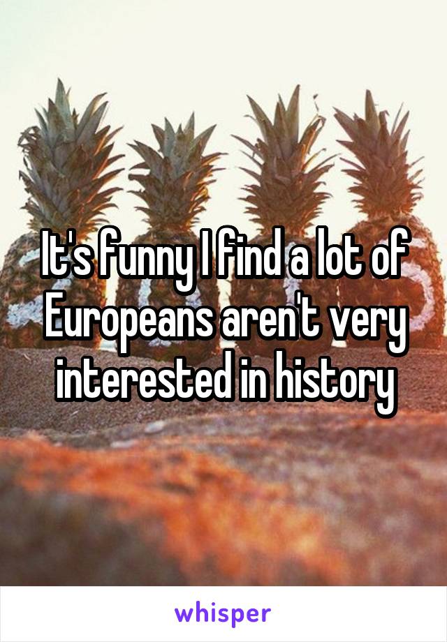 It's funny I find a lot of Europeans aren't very interested in history