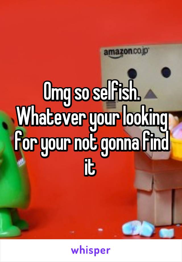 Omg so selfish. Whatever your looking for your not gonna find it 