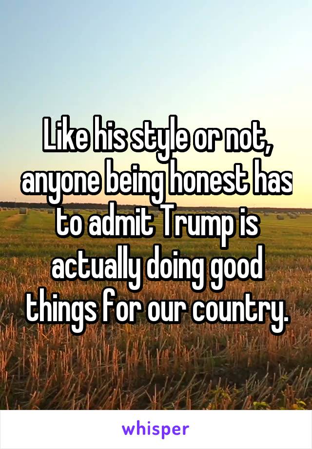 Like his style or not, anyone being honest has to admit Trump is actually doing good things for our country.