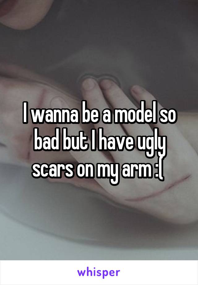 I wanna be a model so bad but I have ugly scars on my arm :( 