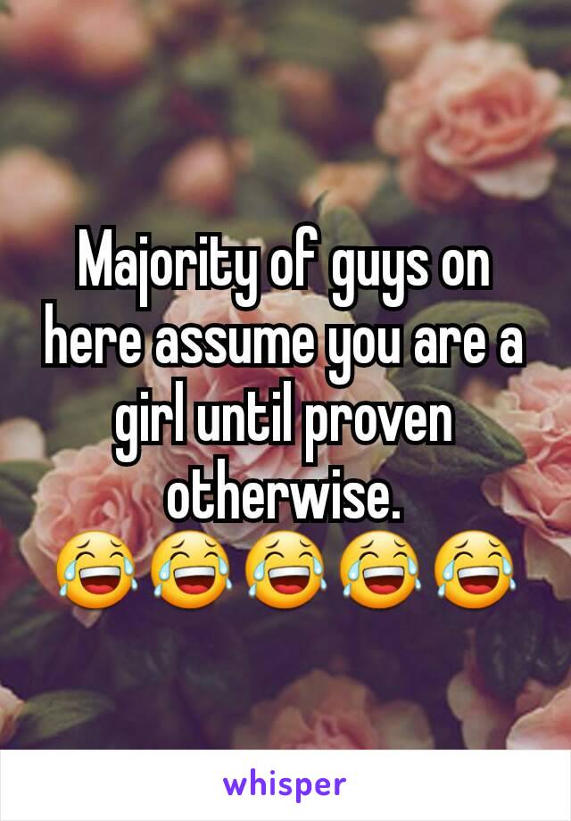 Majority of guys on here assume you are a girl until proven otherwise.
😂😂😂😂😂