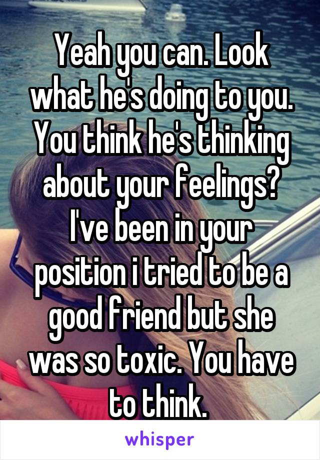 Yeah you can. Look what he's doing to you. You think he's thinking about your feelings? I've been in your position i tried to be a good friend but she was so toxic. You have to think. 