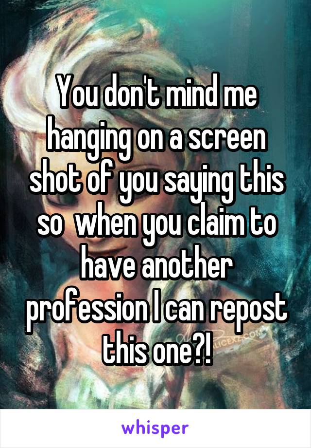 You don't mind me hanging on a screen shot of you saying this so  when you claim to have another profession I can repost this one?!