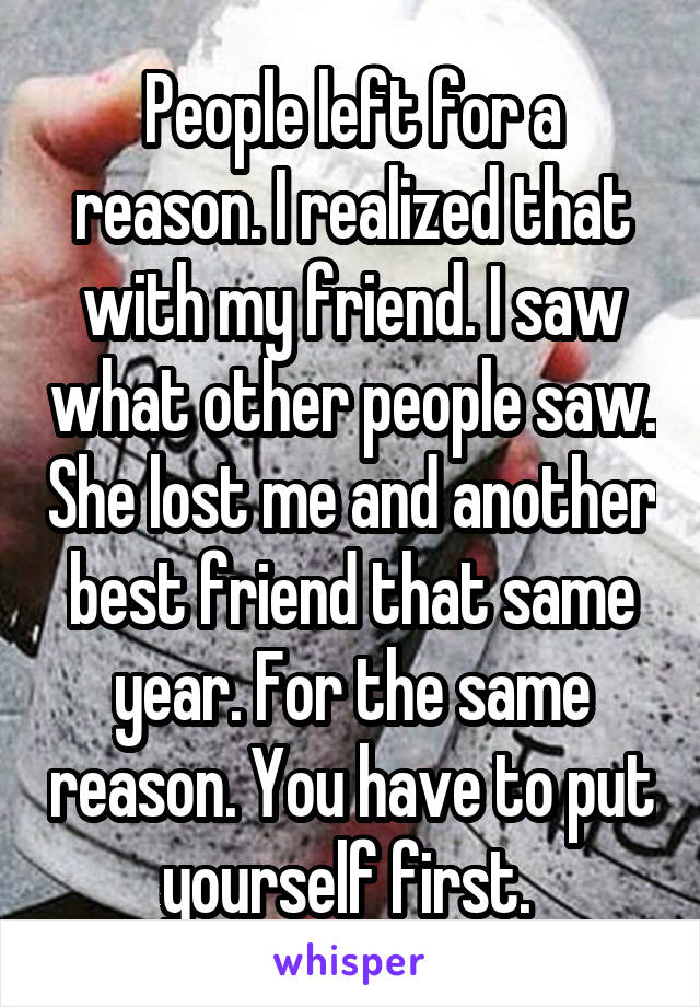 People left for a reason. I realized that with my friend. I saw what other people saw. She lost me and another best friend that same year. For the same reason. You have to put yourself first. 