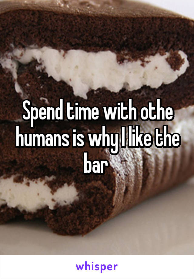 Spend time with othe humans is why I like the bar 