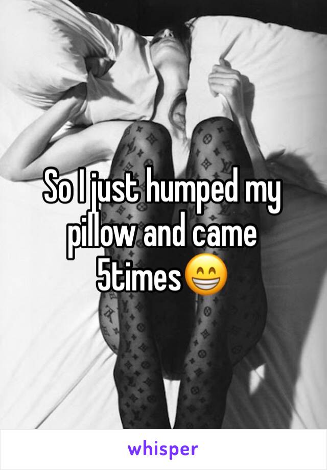 So I just humped my pillow and came 5times😁