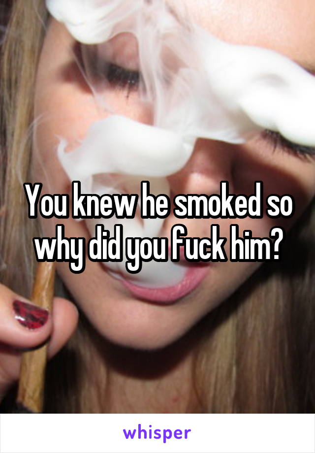 You knew he smoked so why did you fuck him?